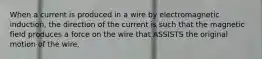 When a current is produced in a wire by electromagnetic induction, the direction of the current is such that the magnetic field produces a force on the wire that ASSISTS the original motion of the wire.