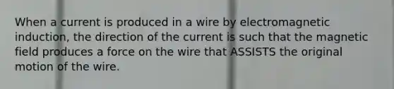 When a current is produced in a wire by <a href='https://www.questionai.com/knowledge/kEXybSZ5Yn-electromagnetic-induction' class='anchor-knowledge'>electromagnetic induction</a>, the direction of the current is such that the magnetic field produces a force on the wire that ASSISTS the original motion of the wire.