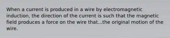 When a current is produced in a wire by electromagnetic induction, the direction of the current is such that the magnetic field produces a force on the wire that...the original motion of the wire.