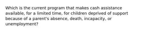 Which is the current program that makes cash assistance available, for a limited time, for children deprived of support because of a parent's absence, death, incapacity, or unemployment?