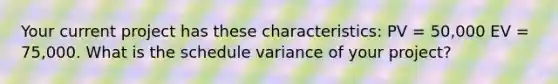 Your current project has these characteristics: PV = 50,000 EV = 75,000. What is the schedule variance of your project?