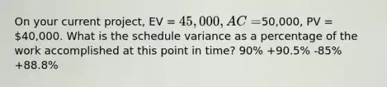 On your current project, EV = 45,000, AC =50,000, PV = 40,000. What is the schedule variance as a percentage of the work accomplished at this point in time? 90% +90.5% -85% +88.8%