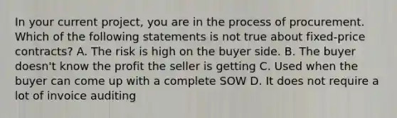 In your current project, you are in the process of procurement. Which of the following statements is not true about fixed-price contracts? A. The risk is high on the buyer side. B. The buyer doesn't know the profit the seller is getting C. Used when the buyer can come up with a complete SOW D. It does not require a lot of invoice auditing