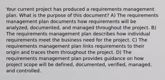 Your current project has produced a requirements management plan. What is the purpose of this document? A) The requirements management plan documents how requirements will be analyzed, documented, and managed throughout the project. B) The requirements management plan describes how individual requirements meet the business need for the project. C) The requirements management plan links requirements to their origin and traces them throughout the project. D) The requirements management plan provides guidance on how project scope will be defined, documented, verified, managed, and controlled.