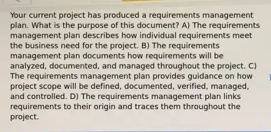 Your current project has produced a requirements management plan. What is the purpose of this document? A) The requirements management plan describes how individual requirements meet the business need for the project. B) The requirements management plan documents how requirements will be analyzed, documented, and managed throughout the project. C) The requirements management plan provides guidance on how project scope will be defined, documented, verified, managed, and controlled. D) The requirements management plan links requirements to their origin and traces them throughout the project.