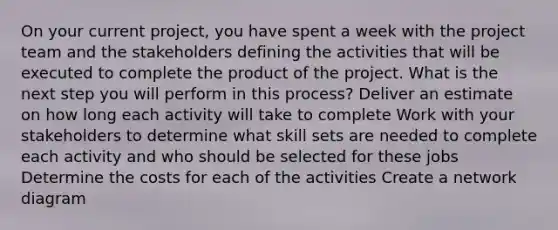 On your current project, you have spent a week with the project team and the stakeholders defining the activities that will be executed to complete the product of the project. What is the next step you will perform in this process? Deliver an estimate on how long each activity will take to complete Work with your stakeholders to determine what skill sets are needed to complete each activity and who should be selected for these jobs Determine the costs for each of the activities Create a network diagram