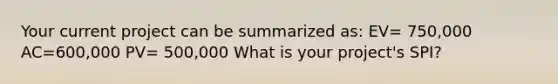 Your current project can be summarized as: EV= 750,000 AC=600,000 PV= 500,000 What is your project's SPI?