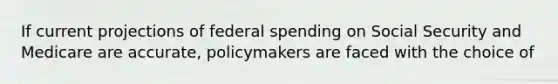 If current projections of federal spending on Social Security and Medicare are​ accurate, policymakers are faced with the choice of