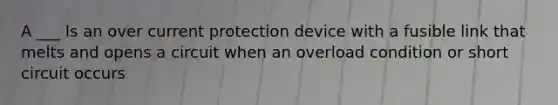 A ___ Is an over current protection device with a fusible link that melts and opens a circuit when an overload condition or short circuit occurs