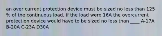 an over current protection device must be sized no less than 125 % of the continuous load. If the load were 16A the overcurrent protection device would have to be sized no less than ____ A-17A B-20A C-23A D30A