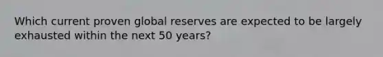 Which current proven global reserves are expected to be largely exhausted within the next 50 years?