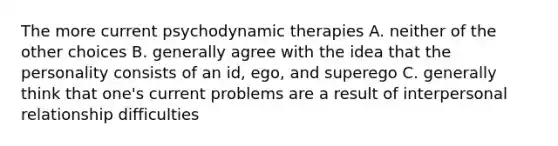 The more current psychodynamic therapies A. neither of the other choices B. generally agree with the idea that the personality consists of an id, ego, and superego C. generally think that one's current problems are a result of interpersonal relationship difficulties