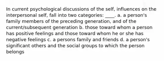 In current psychological discussions of the self, influences on the interpersonal self, fall into two categories: ____. a. a person's family members of the preceding generation, and of the current/subsequent generation b. those toward whom a person has positive feelings and those toward whom he or she has negative feelings c. a persons family and friends d. a person's significant others and the social groups to which the person belongs