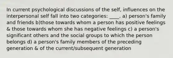 In current psychological discussions of the self, influences on the interpersonal self fall into two categories: ____. a) person's family and friends b)those towards whom a person has positive feelings & those towards whom she has negative feelings c) a person's significant others and the social groups to which the person belongs d) a person's family members of the preceding generation & of the current/subsequent generation