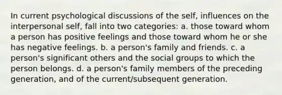 In current psychological discussions of the self, influences on the interpersonal self, fall into two categories: a. those toward whom a person has positive feelings and those toward whom he or she has negative feelings. b. a person's family and friends. c. a person's significant others and the social groups to which the person belongs. d. a person's family members of the preceding generation, and of the current/subsequent generation.