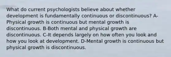 What do current psychologists believe about whether development is fundamentally continuous or discontinuous? A-Physical growth is continuous but mental growth is discontinuous. B-Both mental and physical growth are discontinuous. C-It depends largely on how often you look and how you look at development. D-Mental growth is continuous but physical growth is discontinuous.