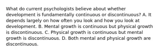 What do current psychologists believe about whether development is fundamentally continuous or discontinuous? A. It depends largely on how often you look and how you look at development. B. Mental growth is continuous but physical growth is discontinuous. C. Physical growth is continuous but mental growth is discontinuous. D. Both mental and physical growth are discontinuous.