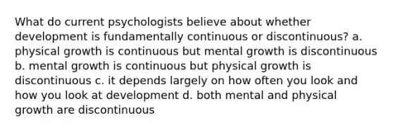 What do current psychologists believe about whether development is fundamentally continuous or discontinuous? a. physical growth is continuous but mental growth is discontinuous b. mental growth is continuous but physical growth is discontinuous c. it depends largely on how often you look and how you look at development d. both mental and physical growth are discontinuous