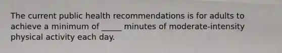 The current public health recommendations is for adults to achieve a minimum of _____ minutes of moderate-intensity physical activity each day.