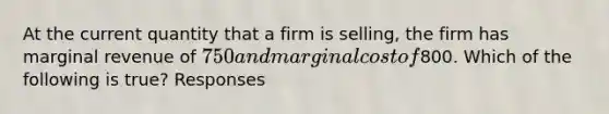 At the current quantity that a firm is selling, the firm has marginal revenue of 750 and marginal cost of800. Which of the following is true? Responses