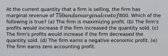 At the current quantity that a firm is selling, the firm has marginal revenue of 750 and a marginal cost of800. Which of the following is true? (a) The firm is maximizing profit. (b) The firm's profits would increase if the firm increased the quantity sold. (c) The firm's profits would increase if the firm decreased the quantity sold. (d) The firm earns a negative economic profit. (e) The firm earns zero accounting profit.