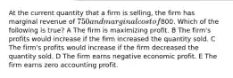 At the current quantity that a firm is selling, the firm has marginal revenue of 750 and marginal cost of800. Which of the following is true? A The firm is maximizing profit. B The firm's profits would increase if the firm increased the quantity sold. C The firm's profits would increase if the firm decreased the quantity sold. D The firm earns negative economic profit. E The firm earns zero accounting profit.