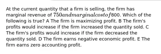 At the current quantity that a firm is selling, the firm has marginal revenue of 750 and marginal cost of800. Which of the following is true? A The firm is maximizing profit. B The firm's profits would increase if the firm increased the quantity sold. C The firm's profits would increase if the firm decreased the quantity sold. D The firm earns negative economic profit. E The firm earns zero accounting profit.