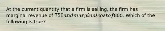 At the current quantity that a firm is selling, the firm has marginal revenue of 750 and marginal cost of800. Which of the following is true?