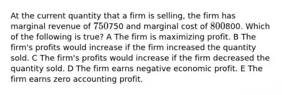 At the current quantity that a firm is selling, the firm has marginal revenue of 750750 and marginal cost of 800800. Which of the following is true? A The firm is maximizing profit. B The firm's profits would increase if the firm increased the quantity sold. C The firm's profits would increase if the firm decreased the quantity sold. D The firm earns negative economic profit. E The firm earns zero accounting profit.