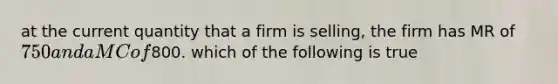 at the current quantity that a firm is selling, the firm has MR of 750 and a MC of800. which of the following is true