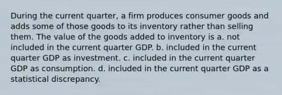 During the current quarter, a firm produces consumer goods and adds some of those goods to its inventory rather than selling them. The value of the goods added to inventory is a. not included in the current quarter GDP. b. included in the current quarter GDP as investment. c. included in the current quarter GDP as consumption. d. included in the current quarter GDP as a statistical discrepancy.