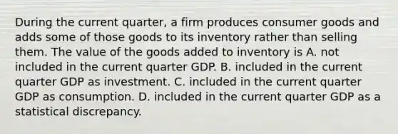 During the current quarter, a firm produces consumer goods and adds some of those goods to its inventory rather than selling them. The value of the goods added to inventory is A. not included in the current quarter GDP. B. included in the current quarter GDP as investment. C. included in the current quarter GDP as consumption. D. included in the current quarter GDP as a statistical discrepancy.