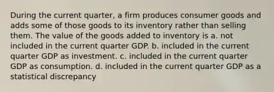 During the current quarter, a firm produces consumer goods and adds some of those goods to its inventory rather than selling them. The value of the goods added to inventory is a. not included in the current quarter GDP. b. included in the current quarter GDP as investment. c. included in the current quarter GDP as consumption. d. included in the current quarter GDP as a statistical discrepancy