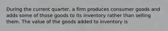 During the current quarter, a firm produces consumer goods and adds some of those goods to its inventory rather than selling them. The value of the goods added to inventory is