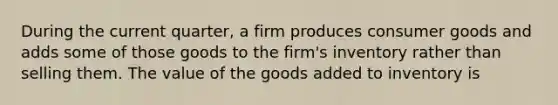 During the current quarter, a firm produces consumer goods and adds some of those goods to the firm's inventory rather than selling them. The value of the goods added to inventory is