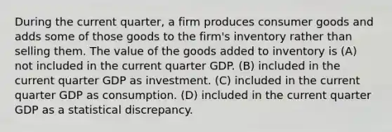 During the current quarter, a firm produces consumer goods and adds some of those goods to the firm's inventory rather than selling them. The value of the goods added to inventory is (A) not included in the current quarter GDP. (B) included in the current quarter GDP as investment. (C) included in the current quarter GDP as consumption. (D) included in the current quarter GDP as a statistical discrepancy.