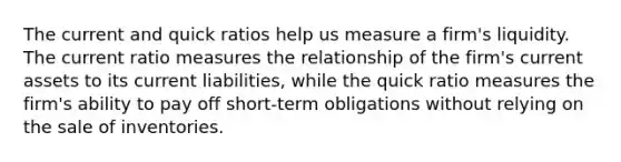 The current and quick ratios help us measure a firm's liquidity. The current ratio measures the relationship of the firm's current assets to its current liabilities, while the quick ratio measures the firm's ability to pay off short-term obligations without relying on the sale of inventories.