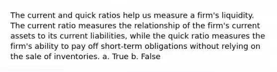 The current and quick ratios help us measure a firm's liquidity. The current ratio measures the relationship of the firm's current assets to its current liabilities, while the quick ratio measures the firm's ability to pay off short-term obligations without relying on the sale of inventories. a. True b. False