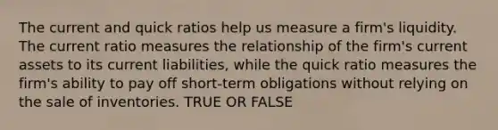 The current and quick ratios help us measure a firm's liquidity. The current ratio measures the relationship of the firm's current assets to its current liabilities, while the quick ratio measures the firm's ability to pay off short-term obligations without relying on the sale of inventories. TRUE OR FALSE