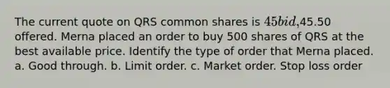 The current quote on QRS common shares is 45 bid,45.50 offered. Merna placed an order to buy 500 shares of QRS at the best available price. Identify the type of order that Merna placed. a. Good through. b. Limit order. c. Market order. Stop loss order