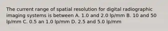 The current range of spatial resolution for digital radiographic imaging systems is between A. 1.0 and 2.0 lp/mm B. 10 and 50 lp/mm C. 0.5 an 1.0 lp/mm D. 2.5 and 5.0 lp/mm