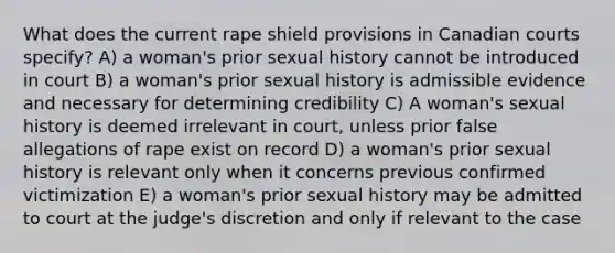 What does the current rape shield provisions in Canadian courts specify? A) a woman's prior sexual history cannot be introduced in court B) a woman's prior sexual history is admissible evidence and necessary for determining credibility C) A woman's sexual history is deemed irrelevant in court, unless prior false allegations of rape exist on record D) a woman's prior sexual history is relevant only when it concerns previous confirmed victimization E) a woman's prior sexual history may be admitted to court at the judge's discretion and only if relevant to the case