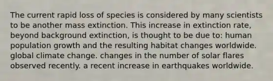 The current rapid loss of species is considered by many scientists to be another mass extinction. This increase in extinction rate, beyond background extinction, is thought to be due to: human population growth and the resulting habitat changes worldwide. global climate change. changes in the number of solar flares observed recently. a recent increase in earthquakes worldwide.