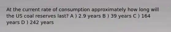 At the current rate of consumption approximately how long will the US coal reserves last? A ) 2.9 years B ) 39 years C ) 164 years D ) 242 years
