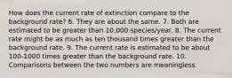 How does the current rate of extinction compare to the background rate? 6. They are about the same. 7. Both are estimated to be greater than 10,000 species/year. 8. The current rate might be as much as ten thousand times greater than the background rate. 9. The current rate is estimated to be about 100-1000 times greater than the background rate. 10. Comparisons between the two numbers are meaningless.