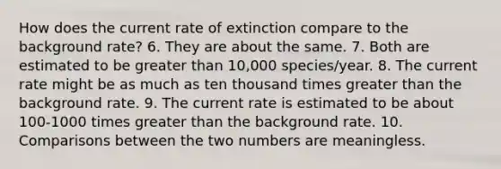 How does the current rate of extinction compare to the background rate? 6. They are about the same. 7. Both are estimated to be greater than 10,000 species/year. 8. The current rate might be as much as ten thousand times greater than the background rate. 9. The current rate is estimated to be about 100-1000 times greater than the background rate. 10. Comparisons between the two numbers are meaningless.