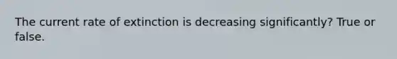 The current rate of extinction is decreasing significantly? True or false.