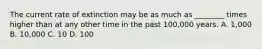 The current rate of extinction may be as much as ________ times higher than at any other time in the past 100,000 years. A. 1,000 B. 10,000 C. 10 D. 100
