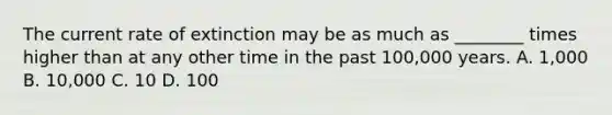 The current rate of extinction may be as much as ________ times higher than at any other time in the past 100,000 years. A. 1,000 B. 10,000 C. 10 D. 100
