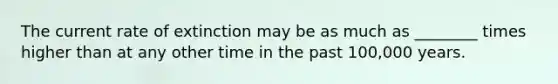 The current rate of extinction may be as much as ________ times higher than at any other time in the past 100,000 years.